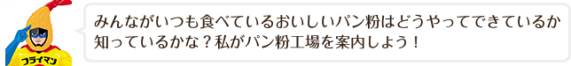 みんながいつも食べているおいしいパン粉はどうやってできているか知ってるかな？私がパン粉工場を案内しましょう！