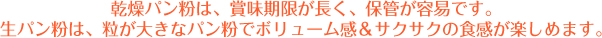 乾燥パン粉は、賞味期間が長く、保管が容易です。
生パン粉は、粒が大きなパン粉でボリューム感＆サクサクの食感が楽しめます。